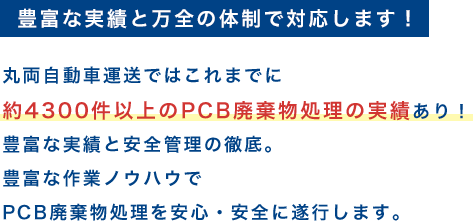 豊富な実績と万全の体制で対応します！丸両自動車運送ではこれまでに約3000件以上のPCB廃棄物処理の実績あり！豊富な実績と安全管理の徹底。豊富な作業ノウハウでPCB廃棄物処理を安心・安全に遂行します。